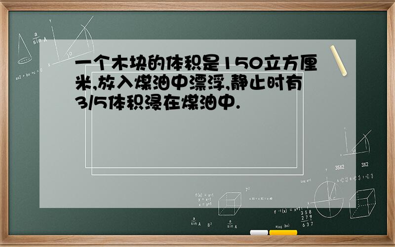 一个木块的体积是150立方厘米,放入煤油中漂浮,静止时有3/5体积浸在煤油中.