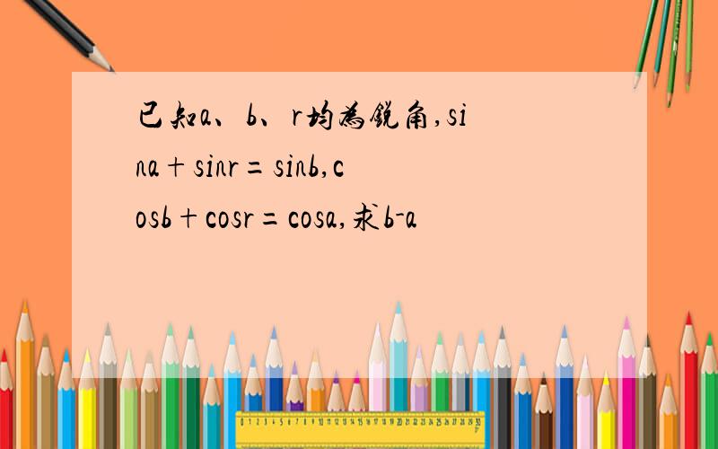 已知a、b、r均为锐角,sina+sinr=sinb,cosb+cosr=cosa,求b-a