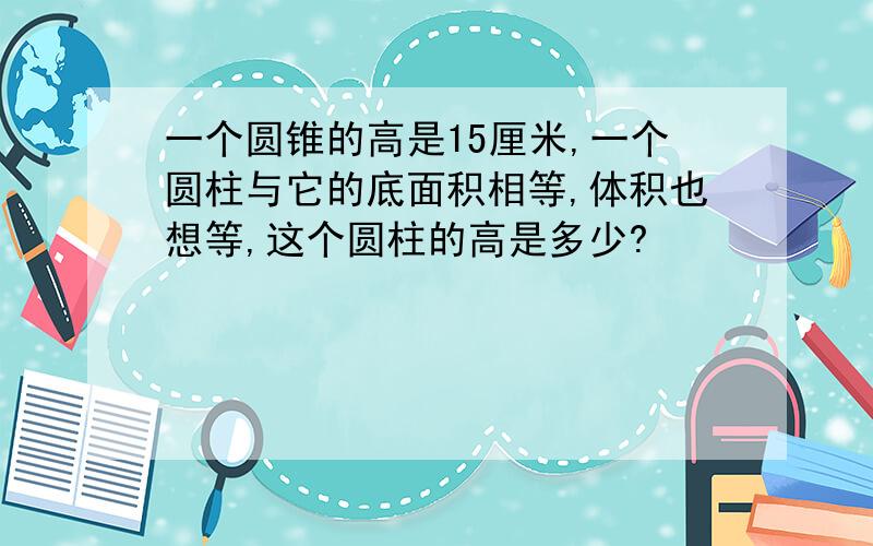 一个圆锥的高是15厘米,一个圆柱与它的底面积相等,体积也想等,这个圆柱的高是多少?