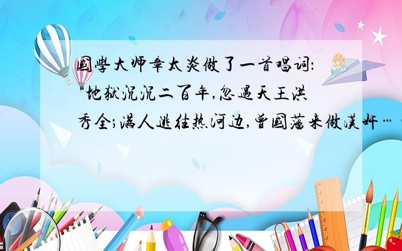 国学大师章太炎做了一首唱词：“地狱沉沉二百年,忽遇天王洪秀全；满人逃往热河边,曾国藩来做汉奸……