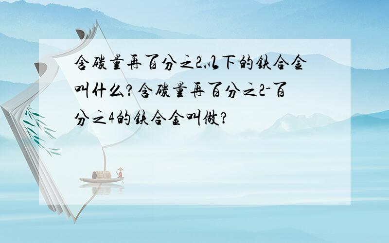 含碳量再百分之2以下的铁合金叫什么?含碳量再百分之2-百分之4的铁合金叫做?