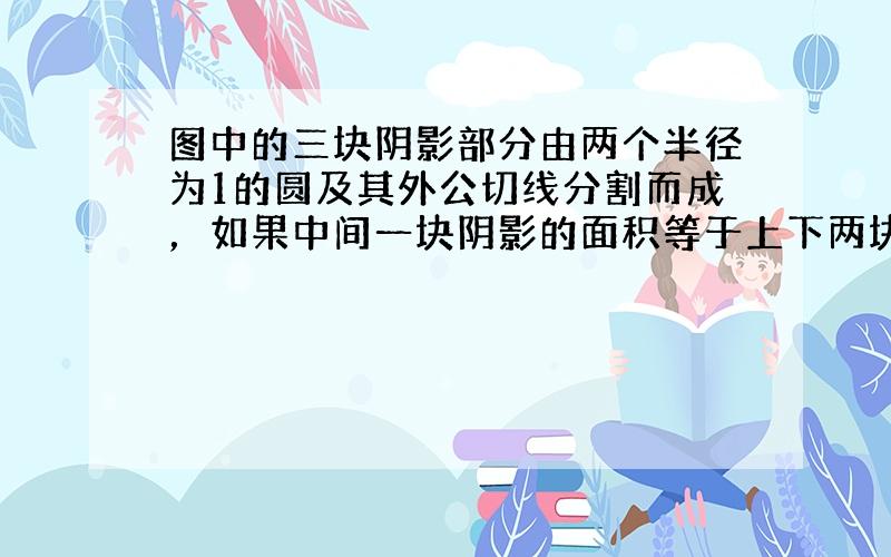 图中的三块阴影部分由两个半径为1的圆及其外公切线分割而成，如果中间一块阴影的面积等于上下两块面积之和，则这两圆的公共弦长