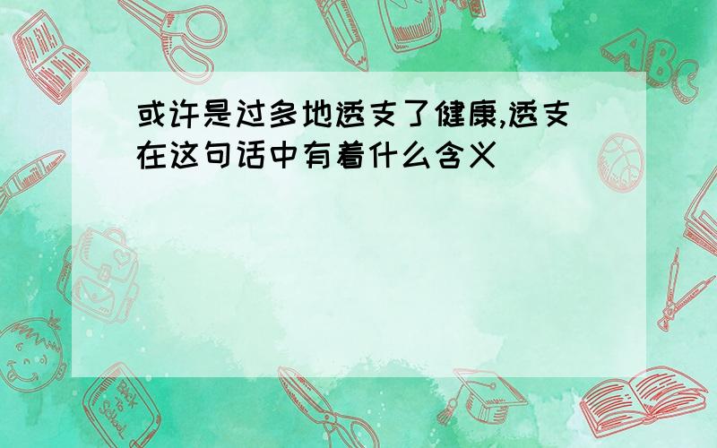 或许是过多地透支了健康,透支在这句话中有着什么含义