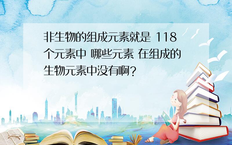 非生物的组成元素就是 118个元素中 哪些元素 在组成的生物元素中没有啊？