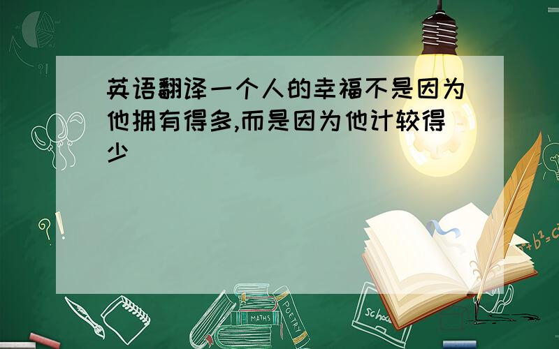 英语翻译一个人的幸福不是因为他拥有得多,而是因为他计较得少