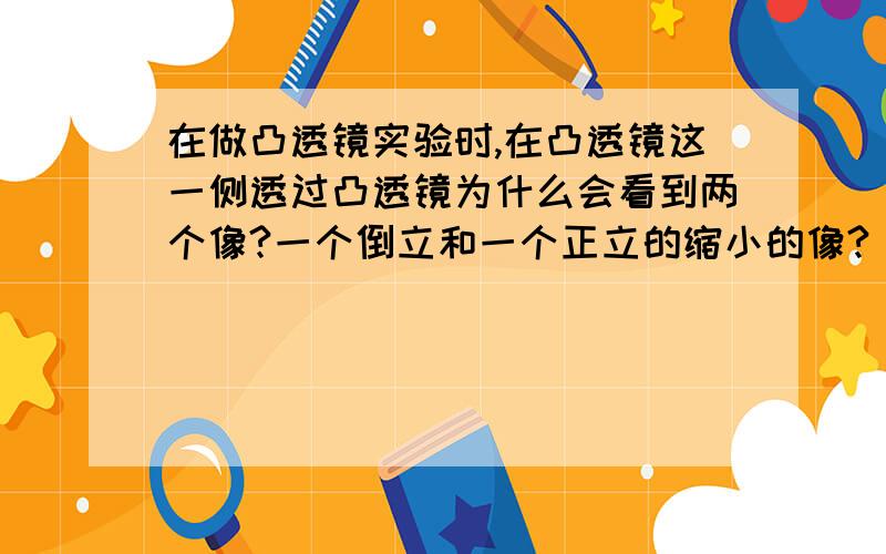 在做凸透镜实验时,在凸透镜这一侧透过凸透镜为什么会看到两个像?一个倒立和一个正立的缩小的像?