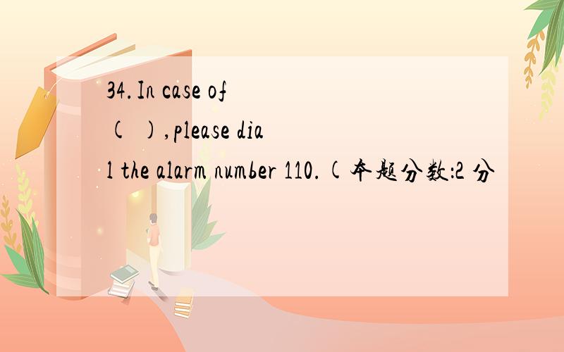 34.In case of ( ),please dial the alarm number 110.(本题分数：2 分