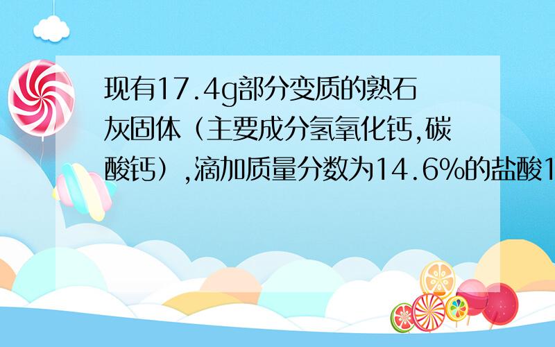 现有17.4g部分变质的熟石灰固体（主要成分氢氧化钙,碳酸钙）,滴加质量分数为14.6%的盐酸100g恰好完全反应