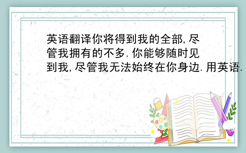 英语翻译你将得到我的全部,尽管我拥有的不多.你能够随时见到我,尽管我无法始终在你身边.用英语.句子一定要美,