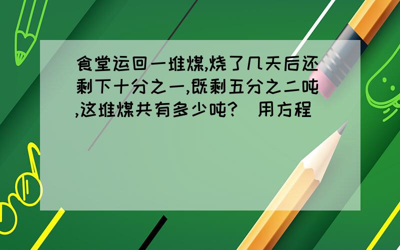 食堂运回一堆煤,烧了几天后还剩下十分之一,既剩五分之二吨,这堆煤共有多少吨?(用方程)