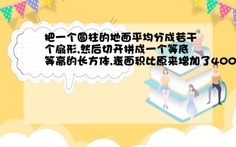 把一个圆柱的地面平均分成若干个扇形,然后切开拼成一个等底等高的长方体,表面积比原来增加了400平方厘米