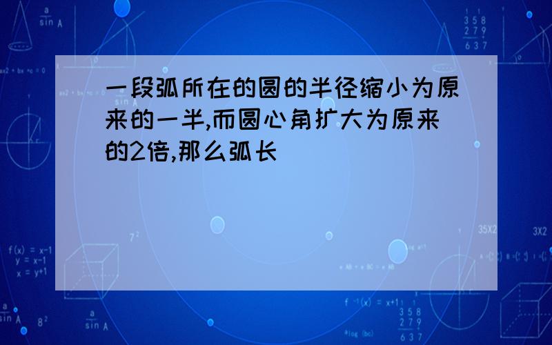 一段弧所在的圆的半径缩小为原来的一半,而圆心角扩大为原来的2倍,那么弧长