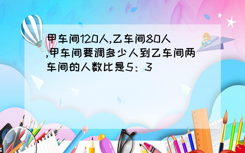 甲车间120人,乙车间80人,甲车间要调多少人到乙车间两车间的人数比是5：3