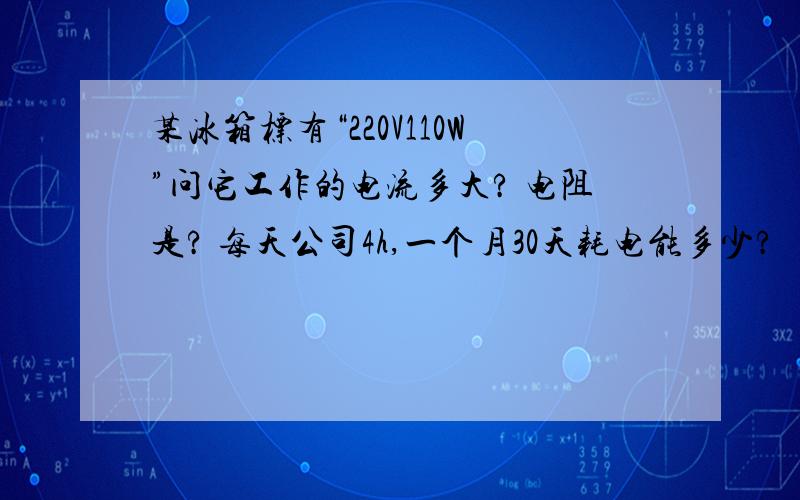 某冰箱标有“220V110W”问它工作的电流多大? 电阻是? 每天公司4h,一个月30天耗电能多少?