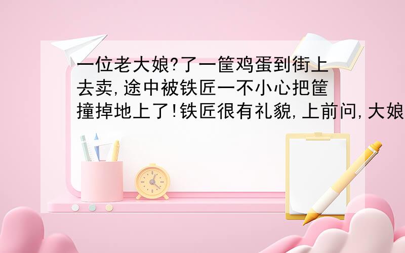 一位老大娘?了一筐鸡蛋到街上去卖,途中被铁匠一不小心把筐撞掉地上了!铁匠很有礼貌,上前问,大娘,您的鸡蛋多少个啊,怎么卖