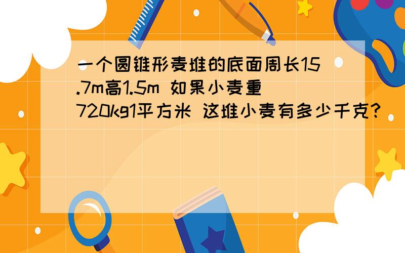 一个圆锥形麦堆的底面周长15.7m高1.5m 如果小麦重720kg1平方米 这堆小麦有多少千克?