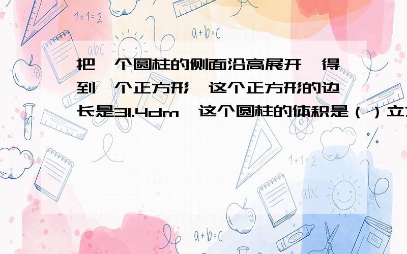 把一个圆柱的侧面沿高展开,得到一个正方形,这个正方形的边长是31.4dm,这个圆柱的体积是（）立方分米!