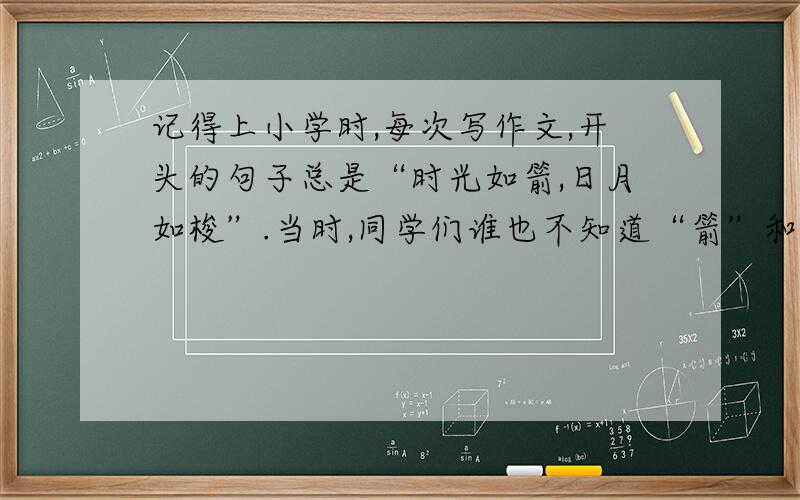 记得上小学时,每次写作文,开头的句子总是“时光如箭,日月如梭”.当时,同学们谁也不知道“箭”和“梭”是怎么一回事,并且,