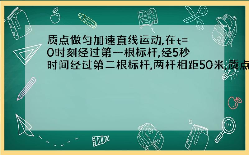 质点做匀加速直线运动,在t=0时刻经过第一根标杆,经5秒时间经过第二根标杆,两杆相距50米,质点在t=2.5秒