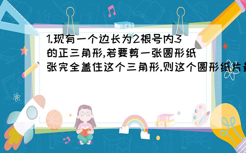 1.现有一个边长为2根号内3的正三角形,若要剪一张圆形纸张完全盖住这个三角形.则这个圆形纸片最小半径是2.)