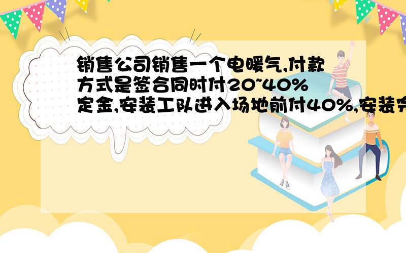 销售公司销售一个电暖气,付款方式是签合同时付20~40%定金,安装工队进入场地前付40%,安装完后再付剩下的