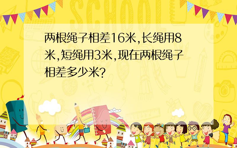 两根绳子相差16米,长绳用8米,短绳用3米,现在两根绳子相差多少米?