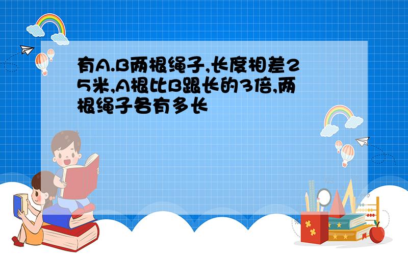 有A.B两根绳子,长度相差25米,A根比B跟长的3倍,两根绳子各有多长