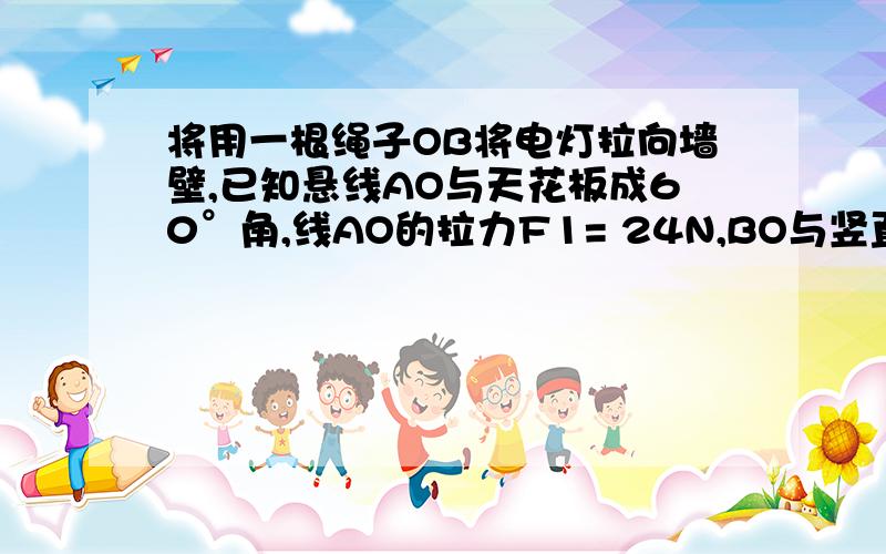 将用一根绳子OB将电灯拉向墙壁,已知悬线AO与天花板成60°角,线AO的拉力F1= 24N,BO与竖直墙壁垂直,绳BO的