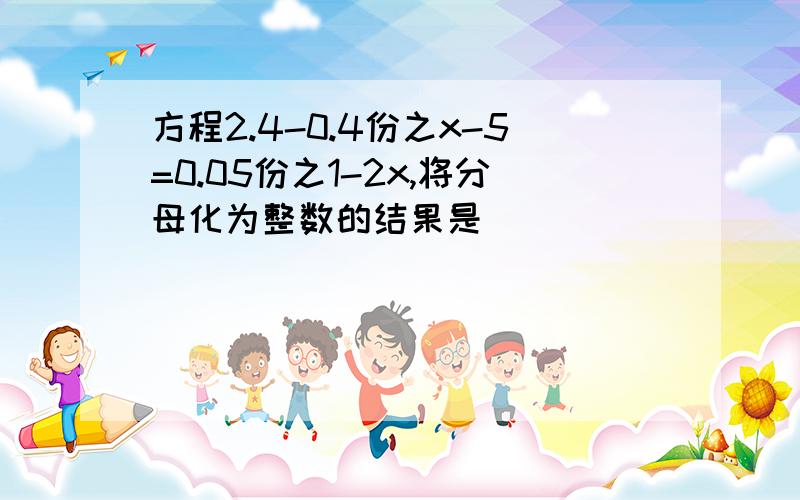 方程2.4-0.4份之x-5=0.05份之1-2x,将分母化为整数的结果是