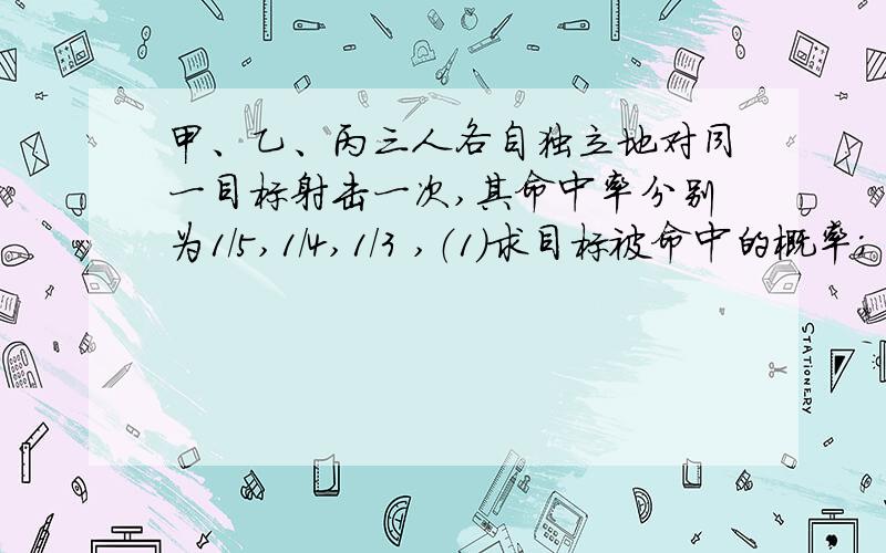 甲、乙、丙三人各自独立地对同一目标射击一次,其命中率分别为1/5,1/4,1/3 ,（1）求目标被命中的概率；