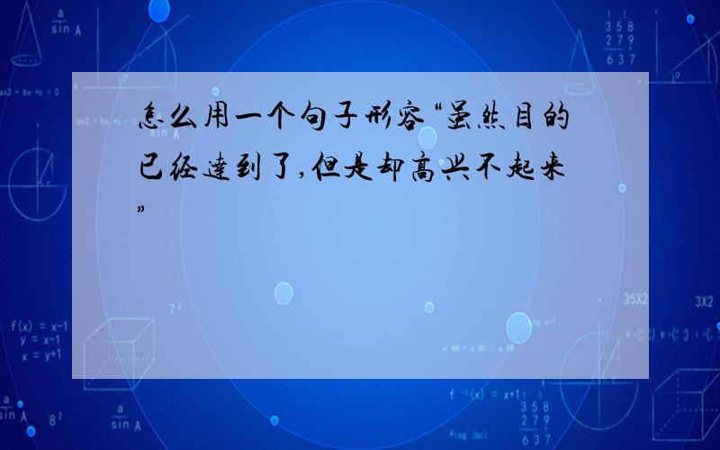 怎么用一个句子形容“虽然目的已经达到了,但是却高兴不起来”