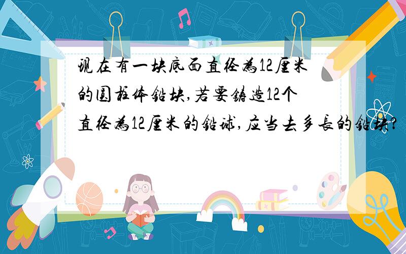 现在有一块底面直径为12厘米的圆柱体铅块,若要铸造12个直径为12厘米的铅球,应当去多长的铅块?