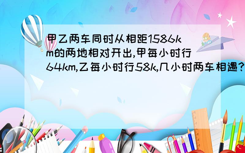 甲乙两车同时从相距1586km的两地相对开出,甲每小时行64km,乙每小时行58k,几小时两车相遇?