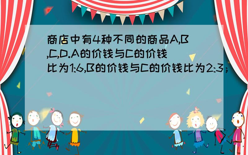 商店中有4种不同的商品A,B,C,D.A的价钱与C的价钱比为1:6,B的价钱与C的价钱比为2:3；