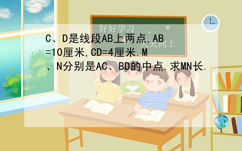 C、D是线段AB上两点,AB=10厘米,CD=4厘米.M、N分别是AC、BD的中点,求MN长.