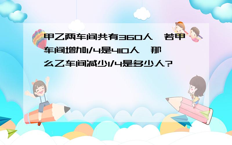 甲乙两车间共有360人,若甲车间增加1/4是410人,那么乙车间减少1/4是多少人?