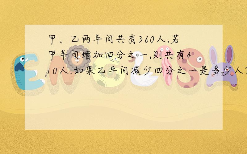 甲、乙两车间共有360人,若甲车间增加四分之一,则共有410人.如果乙车间减少四分之一是多少人?