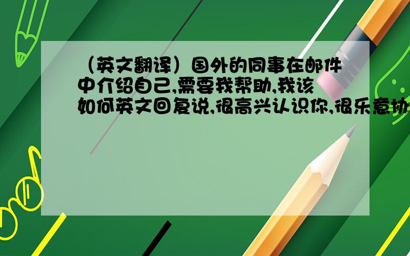 （英文翻译）国外的同事在邮件中介绍自己,需要我帮助,我该如何英文回复说,很高兴认识你,很乐意协助