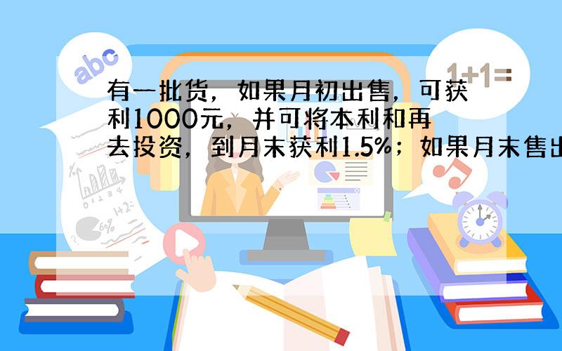 有一批货，如果月初出售，可获利1000元，并可将本利和再去投资，到月末获利1.5%；如果月末售出这批货，可获利1200元