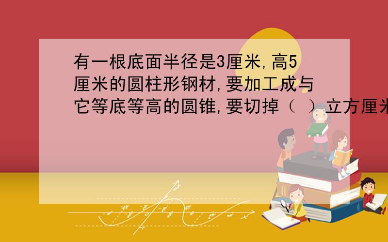 有一根底面半径是3厘米,高5厘米的圆柱形钢材,要加工成与它等底等高的圆锥,要切掉（ ）立方厘米的钢材?