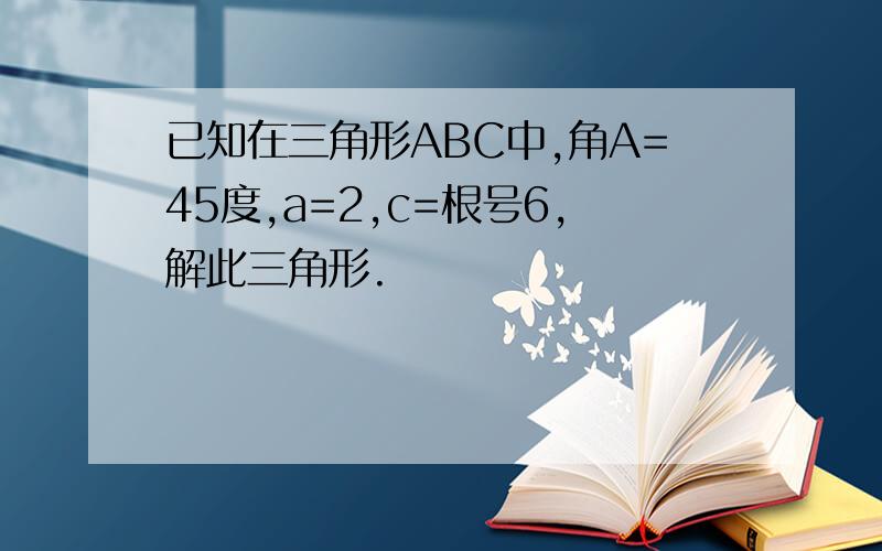 已知在三角形ABC中,角A=45度,a=2,c=根号6,解此三角形.