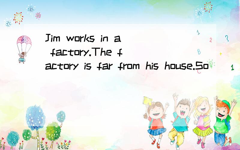 Jim works in a factory.The factory is far from his house.So