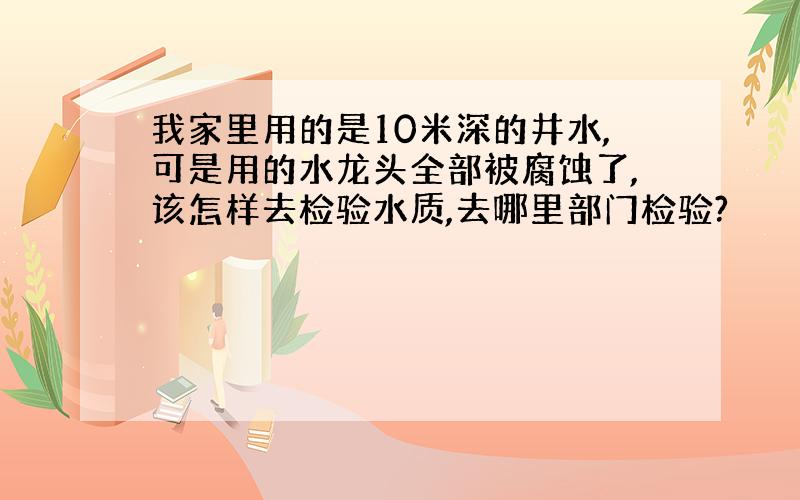 我家里用的是10米深的井水,可是用的水龙头全部被腐蚀了,该怎样去检验水质,去哪里部门检验?