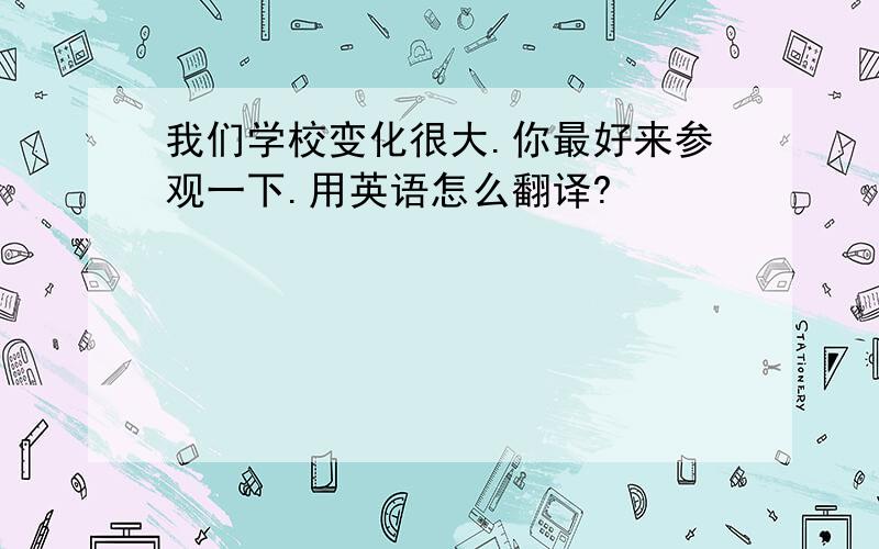 我们学校变化很大.你最好来参观一下.用英语怎么翻译?