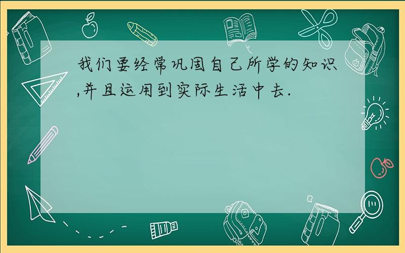 我们要经常巩固自己所学的知识,并且运用到实际生活中去.