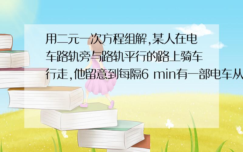 用二元一次方程组解,某人在电车路轨旁与路轨平行的路上骑车行走,他留意到每隔6 min有一部电车从他后面驶 2012-04