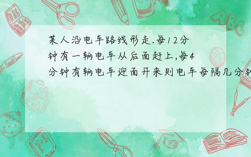 某人沿电车路线形走.每12分钟有一辆电车从后面赶上,每4分钟有辆电车迎面开来则电车每隔几分钟从起点开出