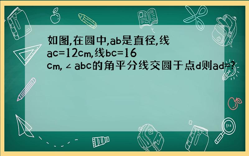 如图,在圆中,ab是直径,线ac=12cm,线bc=16cm,∠abc的角平分线交圆于点d则ad=?