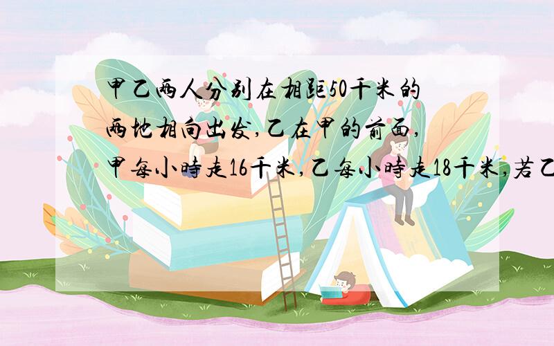 甲乙两人分别在相距50千米的两地相向出发,乙在甲的前面,甲每小时走16千米,乙每小时走18千米,若乙先走