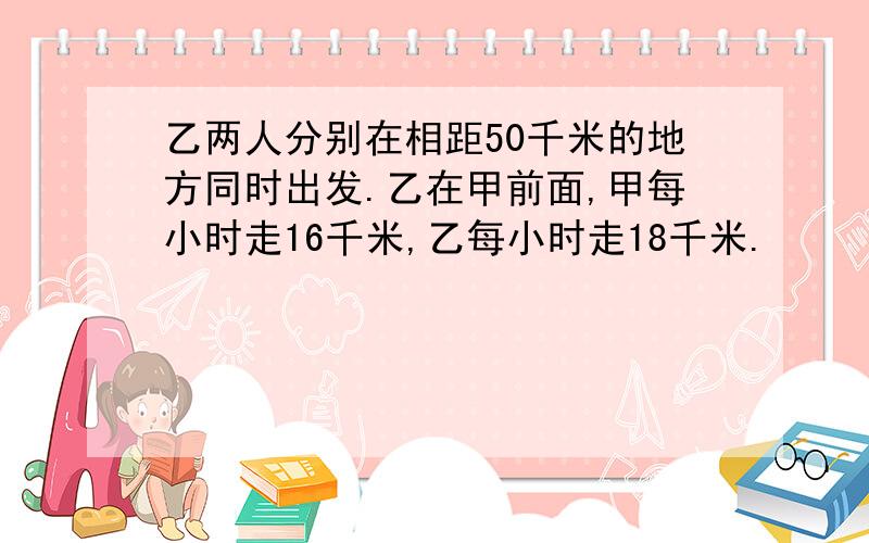 乙两人分别在相距50千米的地方同时出发.乙在甲前面,甲每小时走16千米,乙每小时走18千米.